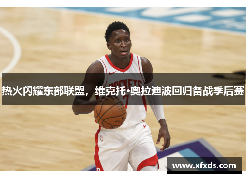 热火闪耀东部联盟，维克托·奥拉迪波回归备战季后赛