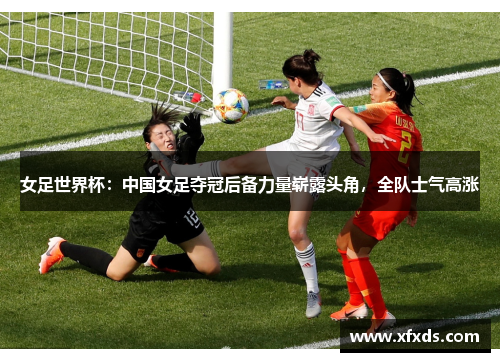 女足世界杯：中国女足夺冠后备力量崭露头角，全队士气高涨