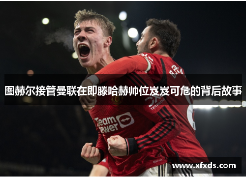 图赫尔接管曼联在即滕哈赫帅位岌岌可危的背后故事