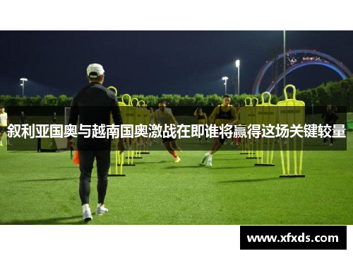 叙利亚国奥与越南国奥激战在即谁将赢得这场关键较量